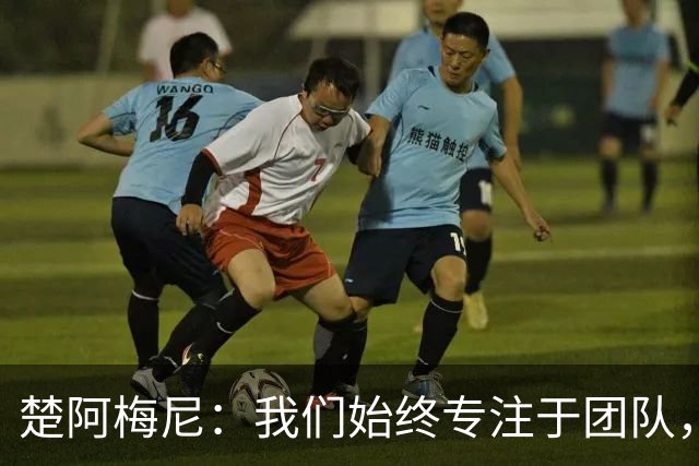 楚阿梅尼：我们始终专注于团队，并不真正关注外界发生的事情